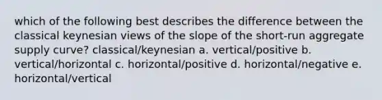 which of the following best describes the difference between the classical keynesian views of the slope of the short-run aggregate supply curve? classical/keynesian a. vertical/positive b. vertical/horizontal c. horizontal/positive d. horizontal/negative e. horizontal/vertical