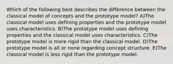 Which of the following best describes the difference between the classical model of concepts and the prototype model? A)The classical model uses defining properties and the prototype model uses characteristics. B)The prototype model uses defining properties and the classical model uses characteristics. C)The prototype model is more rigid than the classical model. D)The prototype model is all or none regarding concept structure. E)The classical model is less rigid than the prototype model.