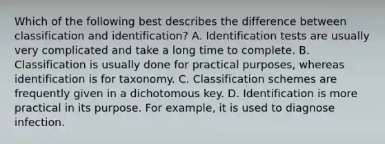 Which of the following best describes the difference between classification and identification? A. Identification tests are usually very complicated and take a long time to complete. B. Classification is usually done for practical purposes, whereas identification is for taxonomy. C. Classification schemes are frequently given in a dichotomous key. D. Identification is more practical in its purpose. For example, it is used to diagnose infection.