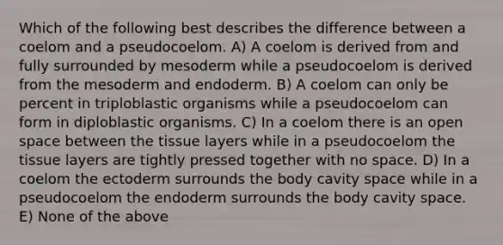 Which of the following best describes the difference between a coelom and a pseudocoelom. A) A coelom is derived from and fully surrounded by mesoderm while a pseudocoelom is derived from the mesoderm and endoderm. B) A coelom can only be percent in triploblastic organisms while a pseudocoelom can form in diploblastic organisms. C) In a coelom there is an open space between the tissue layers while in a pseudocoelom the tissue layers are tightly pressed together with no space. D) In a coelom the ectoderm surrounds the body cavity space while in a pseudocoelom the endoderm surrounds the body cavity space. E) None of the above