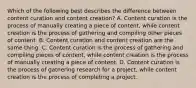 Which of the following best describes the difference between content curation and content creation? A. Content curation is the process of manually creating a piece of content, while content creation is the process of gathering and compiling other pieces of content. B. Content curation and content creation are the same thing. C. Content curation is the process of gathering and compiling pieces of content, while content creation is the process of manually creating a piece of content. D. Content curation is the process of gathering research for a project, while content creation is the process of completing a project.