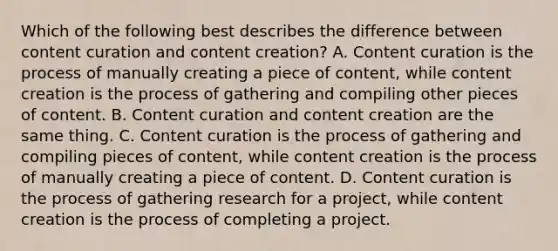 Which of the following best describes the difference between content curation and content creation? A. Content curation is the process of manually creating a piece of content, while content creation is the process of gathering and compiling other pieces of content. B. Content curation and content creation are the same thing. C. Content curation is the process of gathering and compiling pieces of content, while content creation is the process of manually creating a piece of content. D. Content curation is the process of gathering research for a project, while content creation is the process of completing a project.