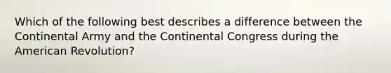 Which of the following best describes a difference between the Continental Army and the Continental Congress during the American Revolution?