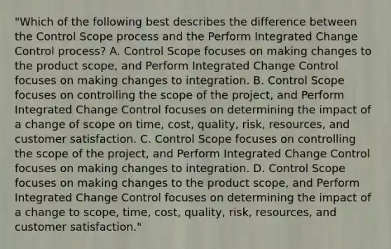 "Which of the following best describes the difference between the Control Scope process and the Perform Integrated Change Control process? A. Control Scope focuses on making changes to the product scope, and Perform Integrated Change Control focuses on making changes to integration. B. Control Scope focuses on controlling the scope of the project, and Perform Integrated Change Control focuses on determining the impact of a change of scope on time, cost, quality, risk, resources, and customer satisfaction. C. Control Scope focuses on controlling the scope of the project, and Perform Integrated Change Control focuses on making changes to integration. D. Control Scope focuses on making changes to the product scope, and Perform Integrated Change Control focuses on determining the impact of a change to scope, time, cost, quality, risk, resources, and customer satisfaction."