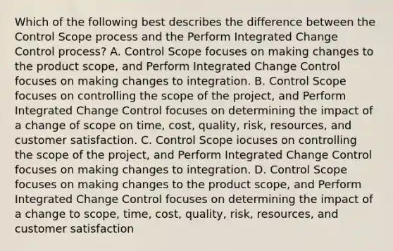 Which of the following best describes the difference between the Control Scope process and the Perform Integrated Change Control process? A. Control Scope focuses on making changes to the product scope, and Perform Integrated Change Control focuses on making changes to integration. B. Control Scope focuses on controlling the scope of the project, and Perform Integrated Change Control focuses on determining the impact of a change of scope on time, cost, quality, risk, resources, and customer satisfaction. C. Control Scope iocuses on controlling the scope of the project, and Perform Integrated Change Control focuses on making changes to integration. D. Control Scope focuses on making changes to the product scope, and Perform Integrated Change Control focuses on determining the impact of a change to scope, time, cost, quality, risk, resources, and customer satisfaction