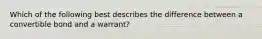 Which of the following best describes the difference between a convertible bond and a warrant?