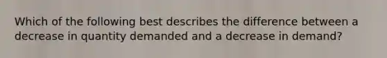 Which of the following best describes the difference between a decrease in quantity demanded and a decrease in demand?