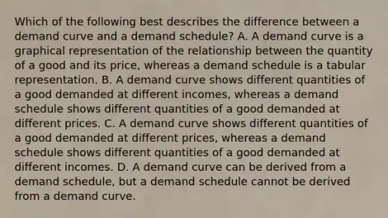 Which of the following best describes the difference between a demand curve and a demand schedule? A. A demand curve is a graphical representation of the relationship between the quantity of a good and its price, whereas a demand schedule is a tabular representation. B. A demand curve shows different quantities of a good demanded at different incomes, whereas a demand schedule shows different quantities of a good demanded at different prices. C. A demand curve shows different quantities of a good demanded at different prices, whereas a demand schedule shows different quantities of a good demanded at different incomes. D. A demand curve can be derived from a demand schedule, but a demand schedule cannot be derived from a demand curve.