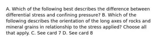 A. Which of the following best describes the difference between differential stress and confining pressure? B. Which of the following describes the orientation of the long axes of rocks and mineral grains in relationship to the stress applied? Choose all that apply. C. See card 7 D. See card 8