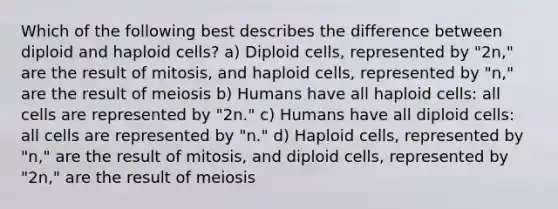 Which of the following best describes the difference between diploid and haploid cells? a) Diploid cells, represented by "2n," are the result of mitosis, and haploid cells, represented by "n," are the result of meiosis b) Humans have all haploid cells: all cells are represented by "2n." c) Humans have all diploid cells: all cells are represented by "n." d) Haploid cells, represented by "n," are the result of mitosis, and diploid cells, represented by "2n," are the result of meiosis