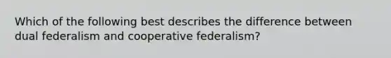 Which of the following best describes the difference between dual federalism and cooperative federalism?