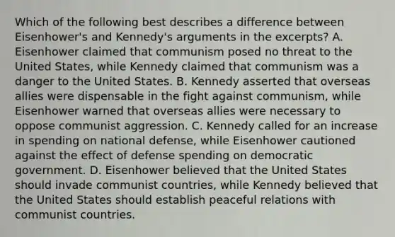 Which of the following best describes a difference between Eisenhower's and Kennedy's arguments in the excerpts? A. Eisenhower claimed that communism posed no threat to the United States, while Kennedy claimed that communism was a danger to the United States. B. Kennedy asserted that overseas allies were dispensable in the fight against communism, while Eisenhower warned that overseas allies were necessary to oppose communist aggression. C. Kennedy called for an increase in spending on national defense, while Eisenhower cautioned against the effect of defense spending on democratic government. D. Eisenhower believed that the United States should invade communist countries, while Kennedy believed that the United States should establish peaceful relations with communist countries.