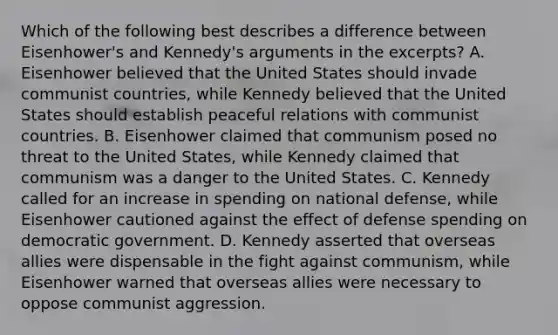 Which of the following best describes a difference between Eisenhower's and Kennedy's arguments in the excerpts? A. Eisenhower believed that the United States should invade communist countries, while Kennedy believed that the United States should establish peaceful relations with communist countries. B. Eisenhower claimed that communism posed no threat to the United States, while Kennedy claimed that communism was a danger to the United States. C. Kennedy called for an increase in spending on national defense, while Eisenhower cautioned against the effect of defense spending on democratic government. D. Kennedy asserted that overseas allies were dispensable in the fight against communism, while Eisenhower warned that overseas allies were necessary to oppose communist aggression.