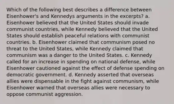 Which of the following best describes a difference between Eisenhower's and Kennedys arguments in the excerpts? a. Eisenhower believed that the United States should invade communist countries, while Kennedy believed that the United States should establish peaceful relations with communist countries. b. Eisenhower claimed that communism posed no threat to the United States, while Kennedy claimed that communism was a danger to the United States. c. Kennedy called for an increase in spending on national defense, while Eisenhower cautioned against the effect of defense spending on democratic government. d. Kennedy asserted that overseas allies were dispensable in the fight against communism, while Eisenhower warned that overseas allies were necessary to oppose communist aggression.