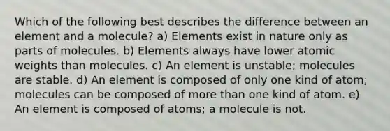 Which of the following best describes the difference between an element and a molecule? a) Elements exist in nature only as parts of molecules. b) Elements always have lower atomic weights than molecules. c) An element is unstable; molecules are stable. d) An element is composed of only one kind of atom; molecules can be composed of more than one kind of atom. e) An element is composed of atoms; a molecule is not.