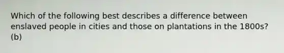 Which of the following best describes a difference between enslaved people in cities and those on plantations in the 1800s? (b)