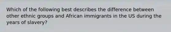 Which of the following best describes the difference between other ethnic groups and African immigrants in the US during the years of slavery?