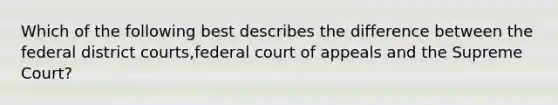 Which of the following best describes the difference between the federal district courts,federal court of appeals and the Supreme Court?