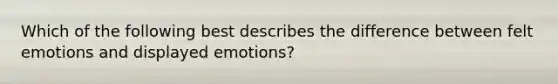 Which of the following best describes the difference between felt emotions and displayed emotions?