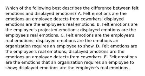 Which of the following best describes the difference between felt emotions and displayed​ emotions? A. Felt emotions are the emotions an employee detects from​ coworkers; displayed emotions are the​ employee's real emotions. B. Felt emotions are the​ employee's projected​ emotions; displayed emotions are the​ employee's real emotions. C. Felt emotions are the​ employee's real​ emotions; displayed emotions are the emotions an organization requires an employee to show. D. Felt emotions are the​ employee's real​ emotions; displayed emotions are the emotions an employee detects from coworkers. E. Felt emotions are the emotions that an organization requires an employee to​ show; displayed emotions are the​ employee's real emotions.