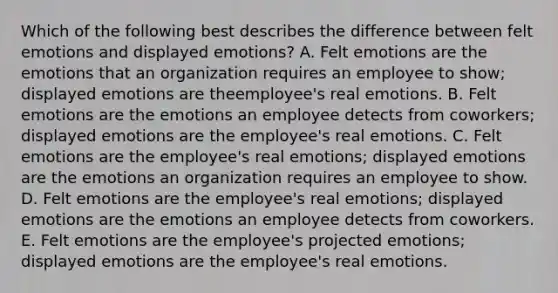 Which of the following best describes the difference between felt emotions and displayed​ emotions? A. Felt emotions are the emotions that an organization requires an employee to​ show; displayed emotions are the​employee's real emotions. B. Felt emotions are the emotions an employee detects from​ coworkers; displayed emotions are the​ employee's real emotions. C. Felt emotions are the​ employee's real​ emotions; displayed emotions are the emotions an organization requires an employee to show. D. Felt emotions are the​ employee's real​ emotions; displayed emotions are the emotions an employee detects from coworkers. E. Felt emotions are the​ employee's projected​ emotions; displayed emotions are the​ employee's real emotions.