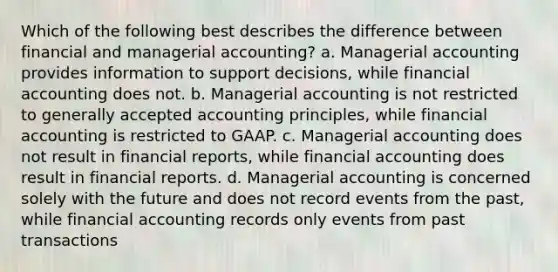 Which of the following best describes the difference between financial and managerial accounting? a. Managerial accounting provides information to support decisions, while financial accounting does not. b. Managerial accounting is not restricted to generally accepted accounting principles, while financial accounting is restricted to GAAP. c. Managerial accounting does not result in financial reports, while financial accounting does result in financial reports. d. Managerial accounting is concerned solely with the future and does not record events from the past, while financial accounting records only events from past transactions