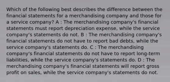 Which of the following best describes the difference between the financial statements for a merchandising company and those for a service company? A : The merchandising company's financial statements must report depreciation expense, while the service company's statements do not. B : The merchandising company's financial statements do not have to report bad debts, while the service company's statements do. C : The merchandising company's financial statements do not have to report long-term liabilities, while the service company's statements do. D : The merchandising company's financial statements will report gross profit on sales, while the service company's statements do not.