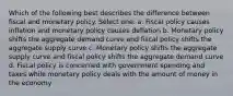 Which of the following best describes the difference between fiscal and monetary policy. Select one: a. Fiscal policy causes inflation and monetary policy causes deflation b. Monetary policy shifts the aggregate demand curve and fiscal policy shifts the aggregate supply curve c. Monetary policy shifts the aggregate supply curve and fiscal policy shifts the aggregate demand curve d. Fiscal policy is concerned with government spending and taxes while monetary policy deals with the amount of money in the economy