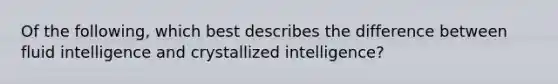 Of the following, which best describes the difference between fluid intelligence and crystallized intelligence?