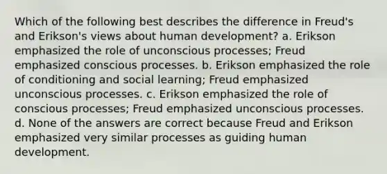 Which of the following best describes the difference in Freud's and Erikson's views about human development? a. Erikson emphasized the role of unconscious processes; Freud emphasized conscious processes. b. Erikson emphasized the role of conditioning and social learning; Freud emphasized unconscious processes. c. Erikson emphasized the role of conscious processes; Freud emphasized unconscious processes. d. None of the answers are correct because Freud and Erikson emphasized very similar processes as guiding human development.