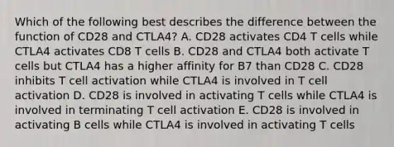 Which of the following best describes the difference between the function of CD28 and CTLA4? A. CD28 activates CD4 T cells while CTLA4 activates CD8 T cells B. CD28 and CTLA4 both activate T cells but CTLA4 has a higher affinity for B7 than CD28 C. CD28 inhibits T cell activation while CTLA4 is involved in T cell activation D. CD28 is involved in activating T cells while CTLA4 is involved in terminating T cell activation E. CD28 is involved in activating B cells while CTLA4 is involved in activating T cells