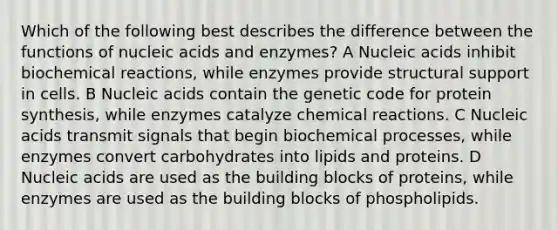 Which of the following best describes the difference between the functions of nucleic acids and enzymes? A Nucleic acids inhibit biochemical reactions, while enzymes provide structural support in cells. B Nucleic acids contain the genetic code for protein synthesis, while enzymes catalyze chemical reactions. C Nucleic acids transmit signals that begin biochemical processes, while enzymes convert carbohydrates into lipids and proteins. D Nucleic acids are used as the building blocks of proteins, while enzymes are used as the building blocks of phospholipids.