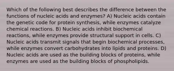 Which of the following best describes the difference between the functions of nucleic acids and enzymes? A) Nucleic acids contain the genetic code for protein synthesis, while enzymes catalyze chemical reactions. B) Nucleic acids inhibit biochemical reactions, while enzymes provide structural support in cells. C) Nucleic acids transmit signals that begin biochemical processes, while enzymes convert carbohydrates into lipids and proteins. D) Nucleic acids are used as the building blocks of proteins, while enzymes are used as the building blocks of phospholipids.