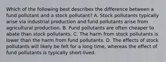 Which of the following best describes the difference between a fund pollutant and a stock pollutant? A. Stock pollutants typically arise via industrial production and fund pollutants arise from agricultural production. B. Fund pollutants are often cheaper to abate than stock pollutants. C. The harm from stock pollutants is lower than the harm from fund pollutants. D. The effects of stock pollutants will likely be felt for a long time, whereas the effect of fund pollutants is typically short-lived.