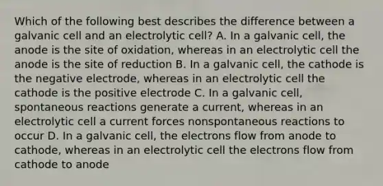 Which of the following best describes the difference between a galvanic cell and an electrolytic cell? A. In a galvanic cell, the anode is the site of oxidation, whereas in an electrolytic cell the anode is the site of reduction B. In a galvanic cell, the cathode is the negative electrode, whereas in an electrolytic cell the cathode is the positive electrode C. In a galvanic cell, spontaneous reactions generate a current, whereas in an electrolytic cell a current forces nonspontaneous reactions to occur D. In a galvanic cell, the electrons flow from anode to cathode, whereas in an electrolytic cell the electrons flow from cathode to anode