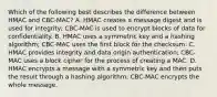 Which of the following best describes the difference between HMAC and CBC-MAC? A. HMAC creates a message digest and is used for integrity; CBC-MAC is used to encrypt blocks of data for confidentiality. B. HMAC uses a symmetric key and a hashing algorithm; CBC-MAC uses the first block for the checksum. C. HMAC provides integrity and data origin authentication; CBC-MAC uses a block cipher for the process of creating a MAC. D. HMAC encrypts a message with a symmetric key and then puts the result through a hashing algorithm; CBC-MAC encrypts the whole message.