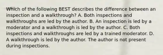 Which of the following BEST describes the difference between an inspection and a walkthrough? A. Both inspections and walkthroughs are led by the author. B. An inspection is led by a moderator and a walkthrough is led by the author. C. Both inspections and walkthroughs are led by a trained moderator. D. A walkthrough is led by the author. The author is not present during inspections.