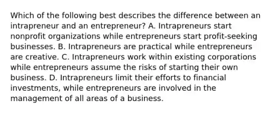 Which of the following best describes the difference between an intrapreneur and an entrepreneur? A. ​Intrapreneurs start nonprofit organizations while entrepreneurs start profit-seeking businesses. B. ​Intrapreneurs are practical while entrepreneurs are creative. ​C. ​Intrapreneurs work within existing corporations while entrepreneurs assume the risks of starting their own business. ​D​. Intrapreneurs limit their efforts to financial investments, while entrepreneurs are involved in the management of all areas of a business.