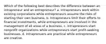 Which of the following best describes the difference between an intrapreneur and an entrepreneur? a. Intrapreneurs work within existing corporations while entrepreneurs assume the risks of starting their own business. b. Intrapreneurs limit their efforts to financial investments, while entrepreneurs are involved in the management of all areas of a business. c. Intrapreneurs start nonprofit organizations while entrepreneurs start profit-seeking businesses. d. Intraprenuers are practical while entrepreneurs are creative.