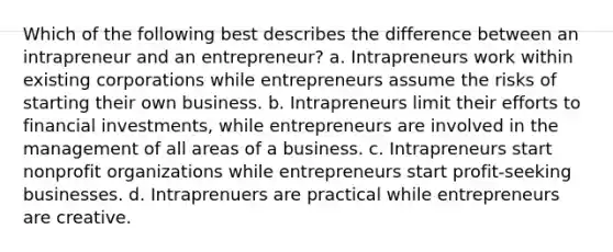 Which of the following best describes the difference between an intrapreneur and an entrepreneur? a. Intrapreneurs work within existing corporations while entrepreneurs assume the risks of starting their own business. b. Intrapreneurs limit their efforts to financial investments, while entrepreneurs are involved in the management of all areas of a business. c. Intrapreneurs start nonprofit organizations while entrepreneurs start profit-seeking businesses. d. Intraprenuers are practical while entrepreneurs are creative.