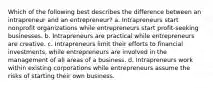 Which of the following best describes the difference between an intrapreneur and an entrepreneur? a. Intrapreneurs start nonprofit organizations while entrepreneurs start profit-seeking businesses. b. Intrapreneurs are practical while entrepreneurs are creative. c. Intrapreneurs limit their efforts to financial investments, while entrepreneurs are involved in the management of all areas of a business. d. Intrapreneurs work within existing corporations while entrepreneurs assume the risks of starting their own business.