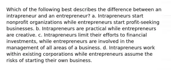 Which of the following best describes the difference between an intrapreneur and an entrepreneur? a. Intrapreneurs start nonprofit organizations while entrepreneurs start profit-seeking businesses. b. Intrapreneurs are practical while entrepreneurs are creative. c. Intrapreneurs limit their efforts to financial investments, while entrepreneurs are involved in the management of all areas of a business. d. Intrapreneurs work within existing corporations while entrepreneurs assume the risks of starting their own business.