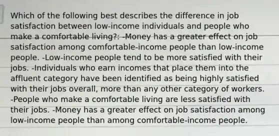 Which of the following best describes the difference in job satisfaction between​ low-income individuals and people who make a comfortable​ living?: -Money has a greater effect on job satisfaction among​ comfortable-income people than​ low-income people. -Low-income people tend to be more satisfied with their jobs. -Individuals who earn incomes that place them into the affluent category have been identified as being highly satisfied with their jobs​ overall, more than any other category of workers. -People who make a comfortable living are less satisfied with their jobs. -Money has a greater effect on job satisfaction among​ low-income people than among​ comfortable-income people.