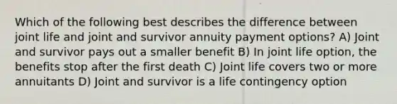 Which of the following best describes the difference between joint life and joint and survivor annuity payment options? A) Joint and survivor pays out a smaller benefit B) In joint life option, the benefits stop after the first death C) Joint life covers two or more annuitants D) Joint and survivor is a life contingency option