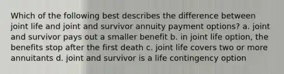 Which of the following best describes the difference between joint life and joint and survivor annuity payment options? a. joint and survivor pays out a smaller benefit b. in joint life option, the benefits stop after the first death c. joint life covers two or more annuitants d. joint and survivor is a life contingency option