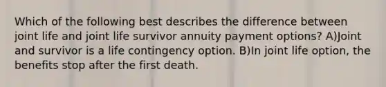 Which of the following best describes the difference between joint life and joint life survivor annuity payment options? A)Joint and survivor is a life contingency option. B)In joint life option, the benefits stop after the first death.