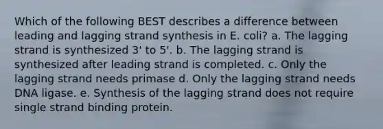 Which of the following BEST describes a difference between leading and lagging strand synthesis in E. coli? a. The lagging strand is synthesized 3' to 5'. b. The lagging strand is synthesized after leading strand is completed. c. Only the lagging strand needs primase d. Only the lagging strand needs DNA ligase. e. Synthesis of the lagging strand does not require single strand binding protein.