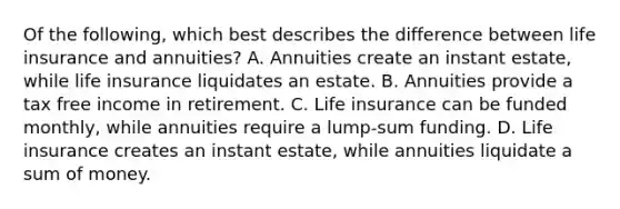 Of the following, which best describes the difference between life insurance and annuities? A. Annuities create an instant estate, while life insurance liquidates an estate. B. Annuities provide a tax free income in retirement. C. Life insurance can be funded monthly, while annuities require a lump-sum funding. D. Life insurance creates an instant estate, while annuities liquidate a sum of money.