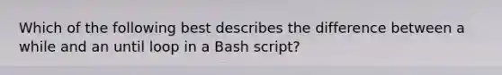 Which of the following best describes the difference between a while and an until loop in a Bash script?