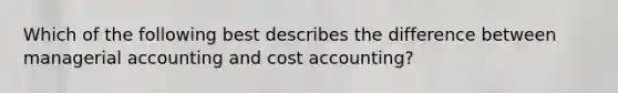 Which of the following best describes the difference between managerial accounting and cost accounting?